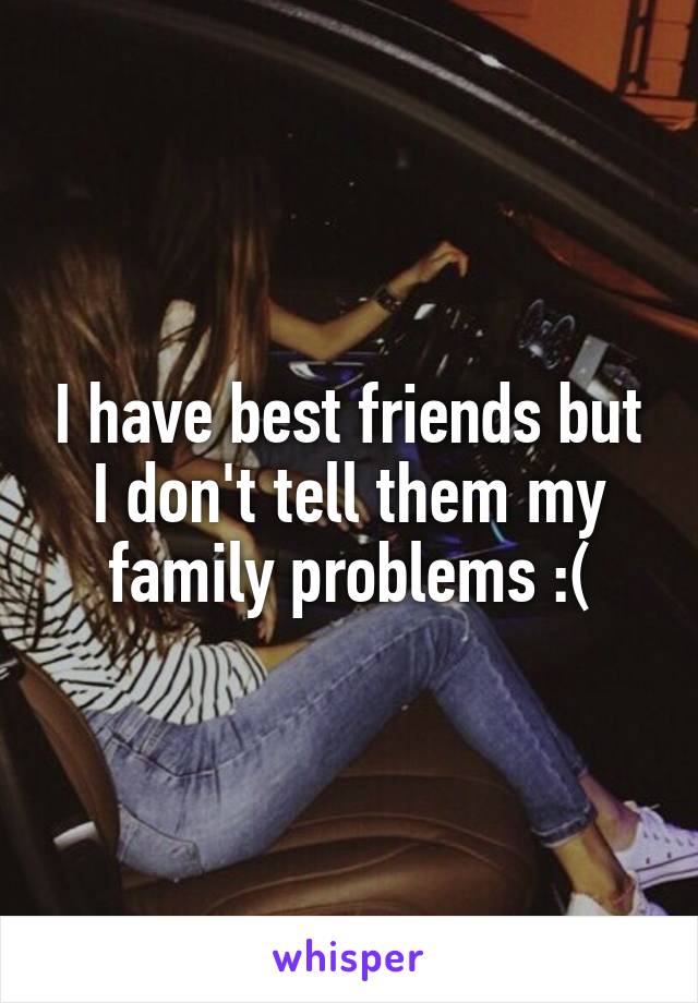 I have best friends but I don't tell them my family problems :(