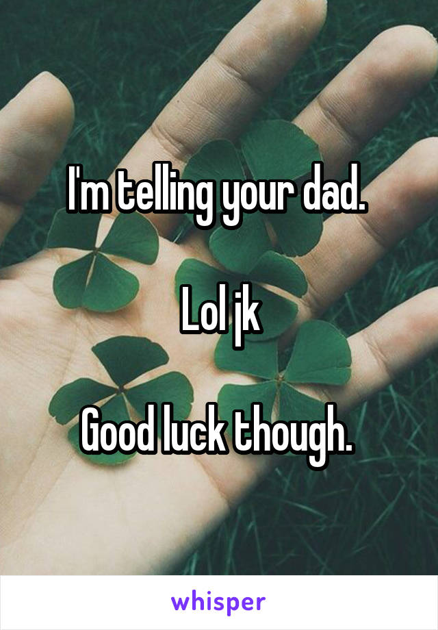 I'm telling your dad. 

Lol jk

Good luck though. 