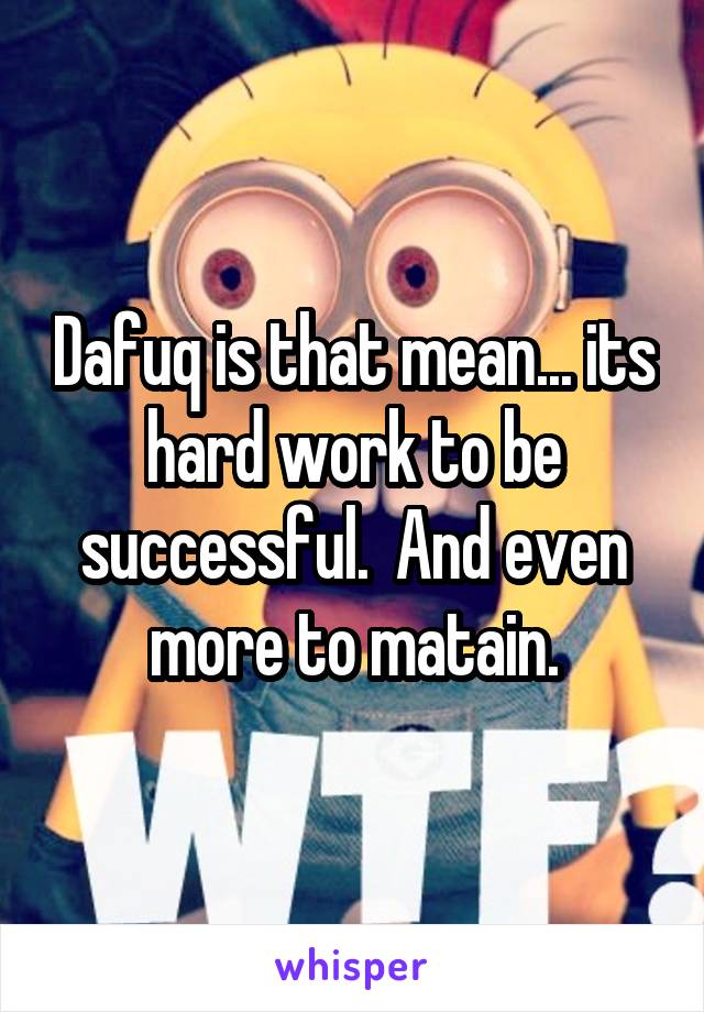 Dafuq is that mean... its hard work to be successful.  And even more to matain.