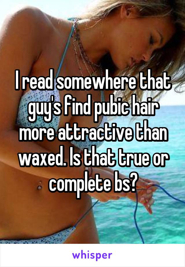 I read somewhere that guy's find pubic hair more attractive than waxed. Is that true or complete bs?