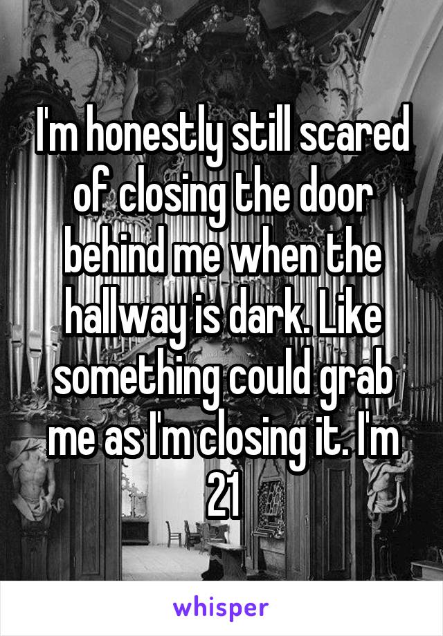 I'm honestly still scared of closing the door behind me when the hallway is dark. Like something could grab me as I'm closing it. I'm 21