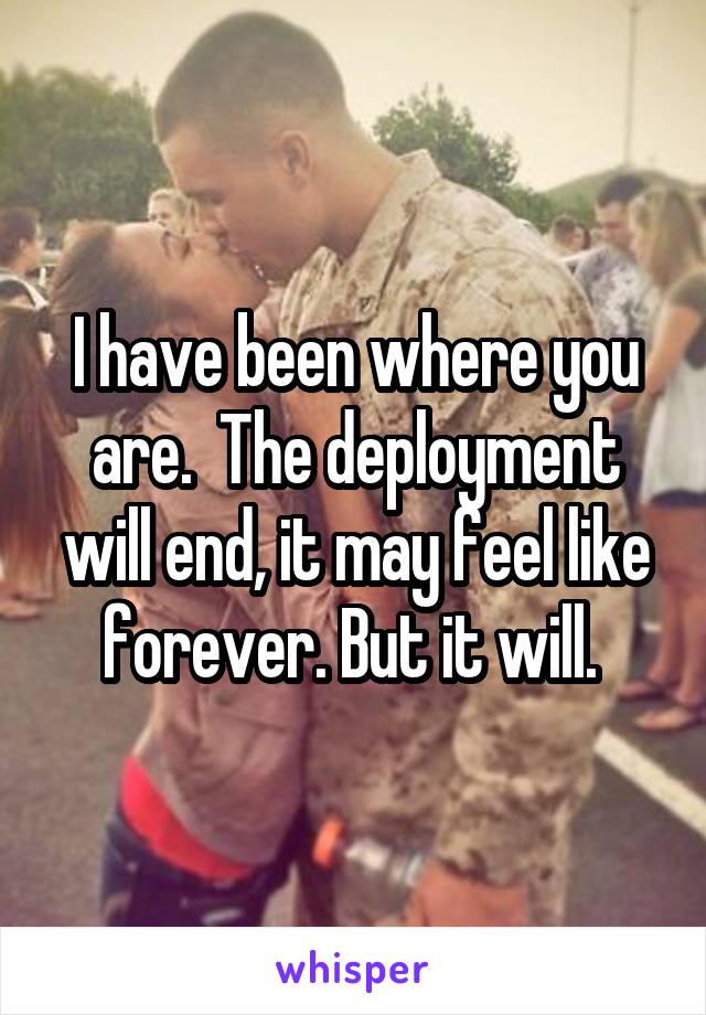I have been where you are.  The deployment will end, it may feel like forever. But it will. 