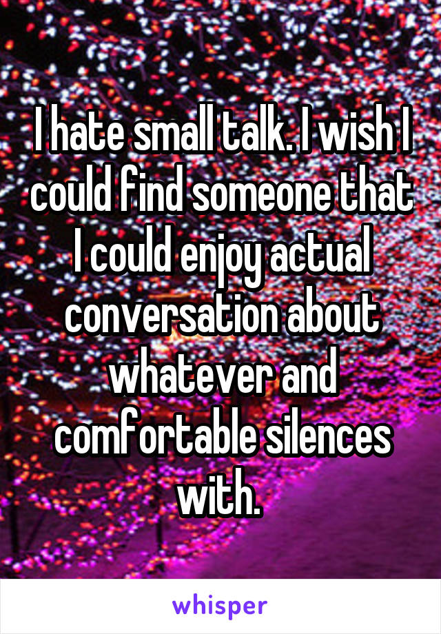 I hate small talk. I wish I could find someone that I could enjoy actual conversation about whatever and comfortable silences with. 