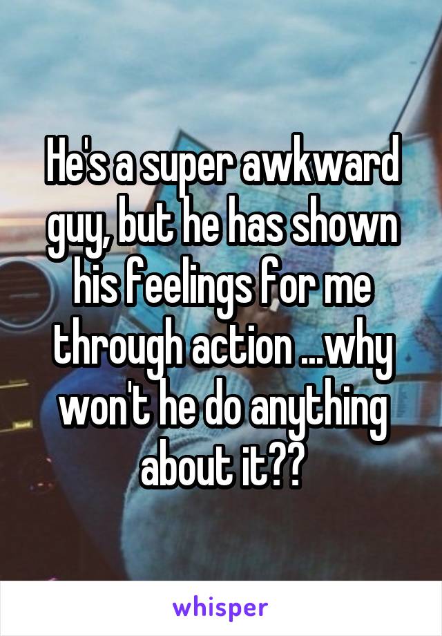 He's a super awkward guy, but he has shown his feelings for me through action ...why won't he do anything about it??