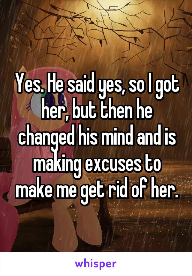 Yes. He said yes, so I got her, but then he changed his mind and is making excuses to make me get rid of her.