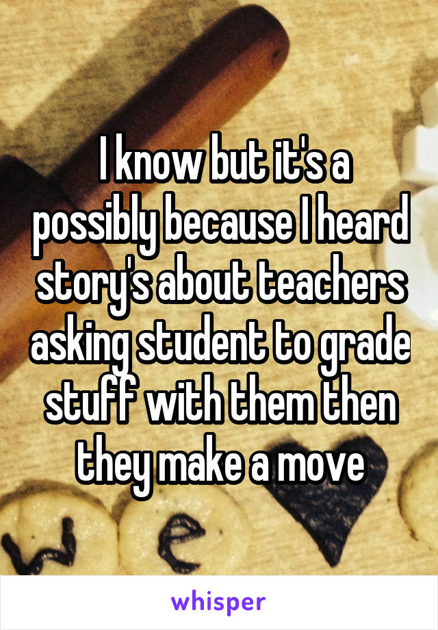  I know but it's a possibly because I heard story's about teachers asking student to grade stuff with them then they make a move