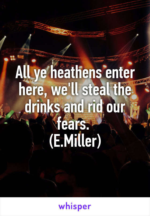 All ye heathens enter here, we'll steal the drinks and rid our fears. 
(E.Miller)