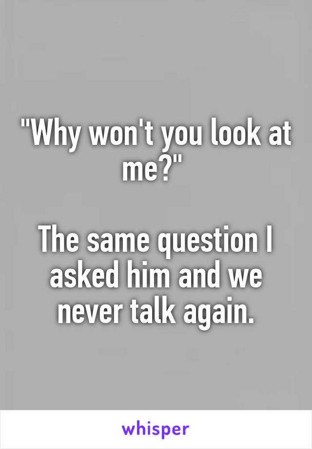 "Why won't you look at me?" 

The same question I asked him and we never talk again.