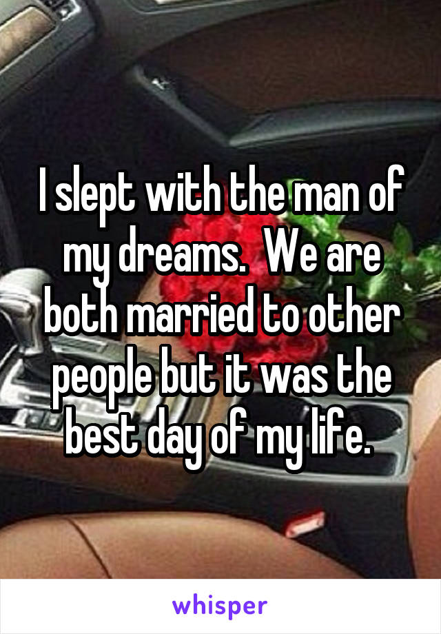 I slept with the man of my dreams.  We are both married to other people but it was the best day of my life. 