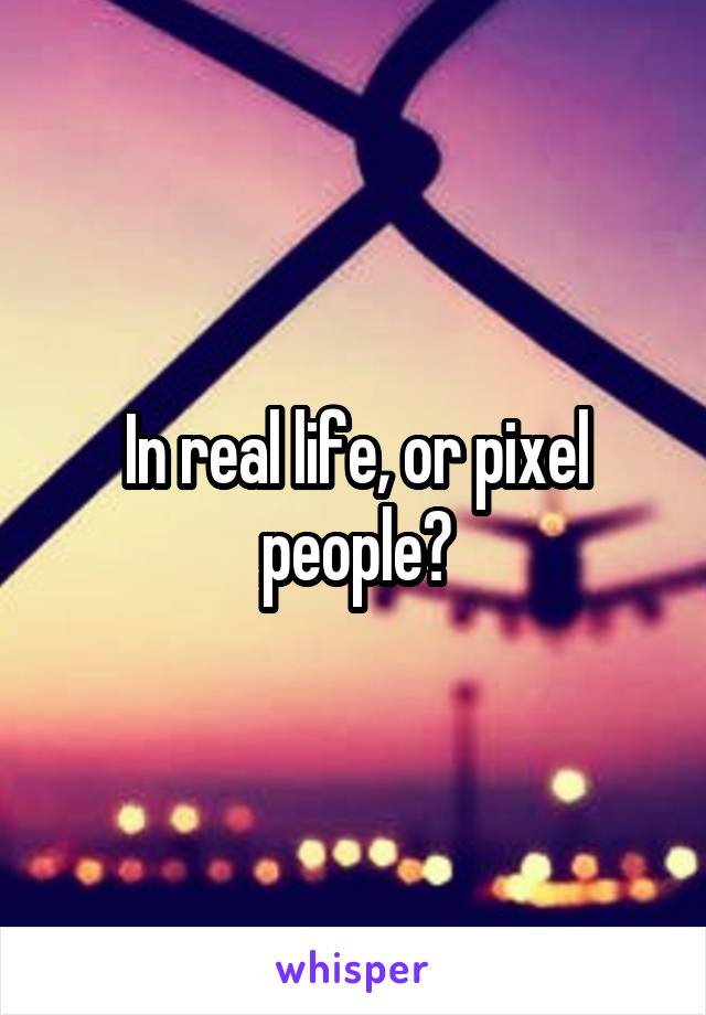 In real life, or pixel people?