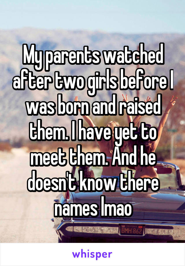 My parents watched after two girls before I was born and raised them. I have yet to meet them. And he doesn't know there names lmao