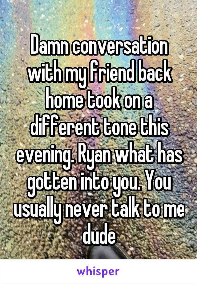 Damn conversation with my friend back home took on a different tone this evening. Ryan what has gotten into you. You usually never talk to me dude