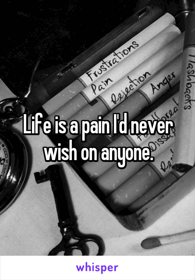 Life is a pain I'd never wish on anyone.