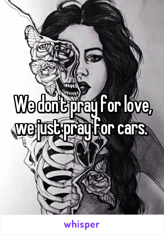 We don't pray for love, we just pray for cars. 