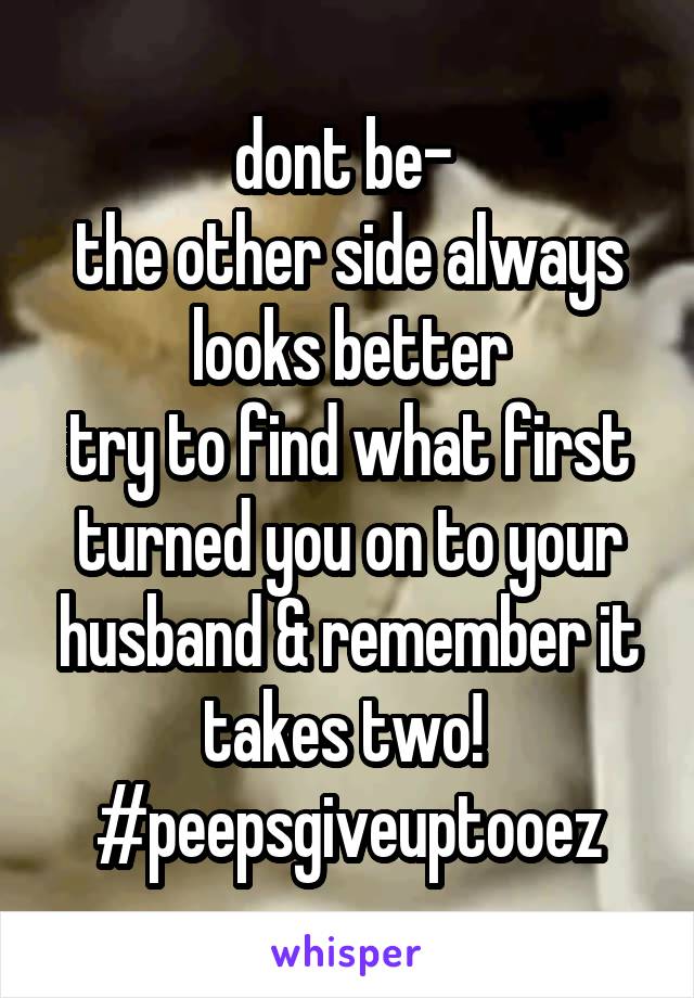 dont be- 
the other side always looks better
try to find what first turned you on to your husband & remember it takes two! 
#peepsgiveuptooez