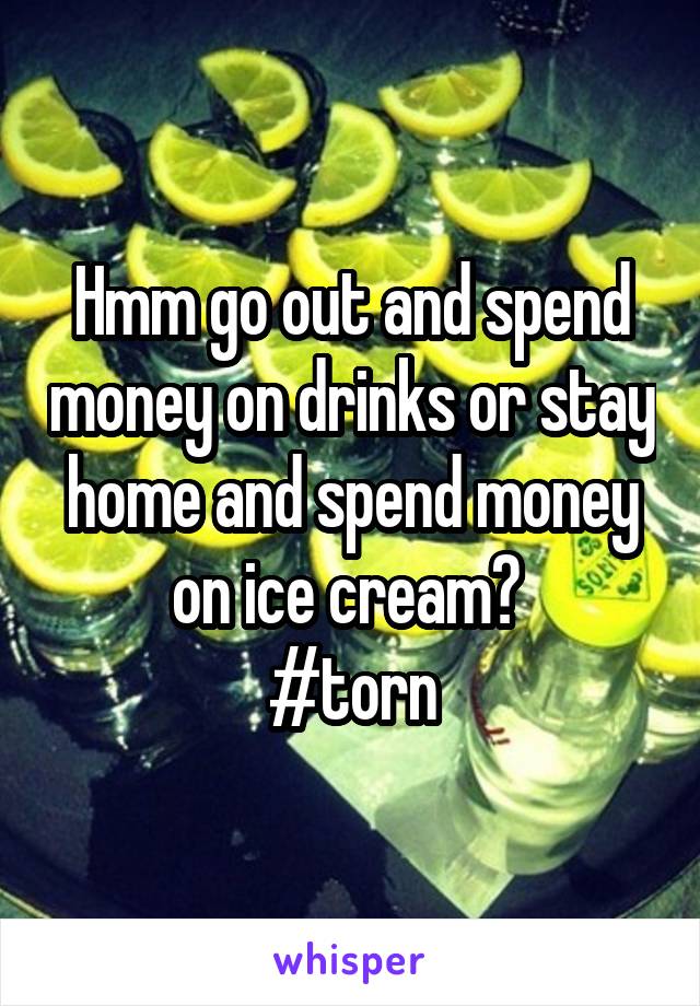 Hmm go out and spend money on drinks or stay home and spend money on ice cream? 
#torn