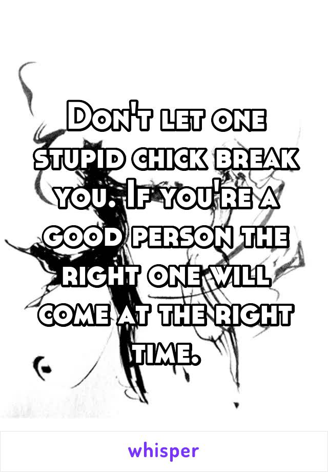 Don't let one stupid chick break you. If you're a good person the right one will come at the right time.