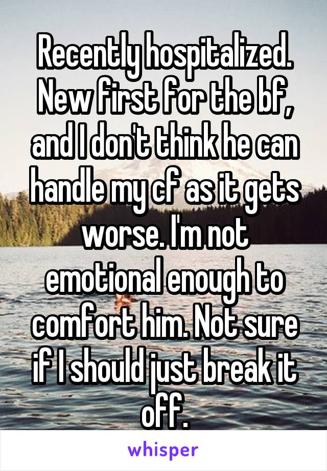 Recently hospitalized. New first for the bf, and I don't think he can handle my cf as it gets worse. I'm not emotional enough to comfort him. Not sure if I should just break it off.