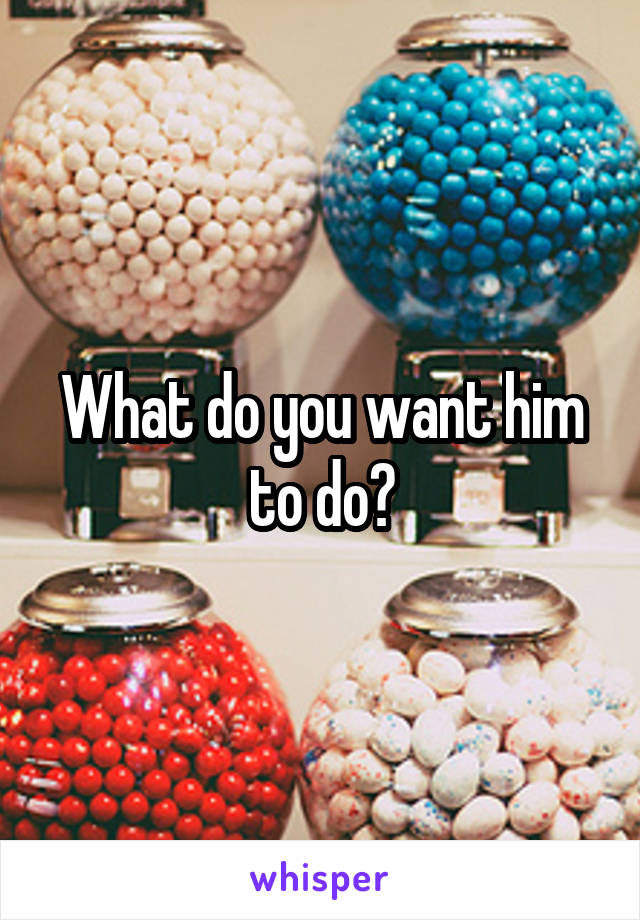 What do you want him to do?