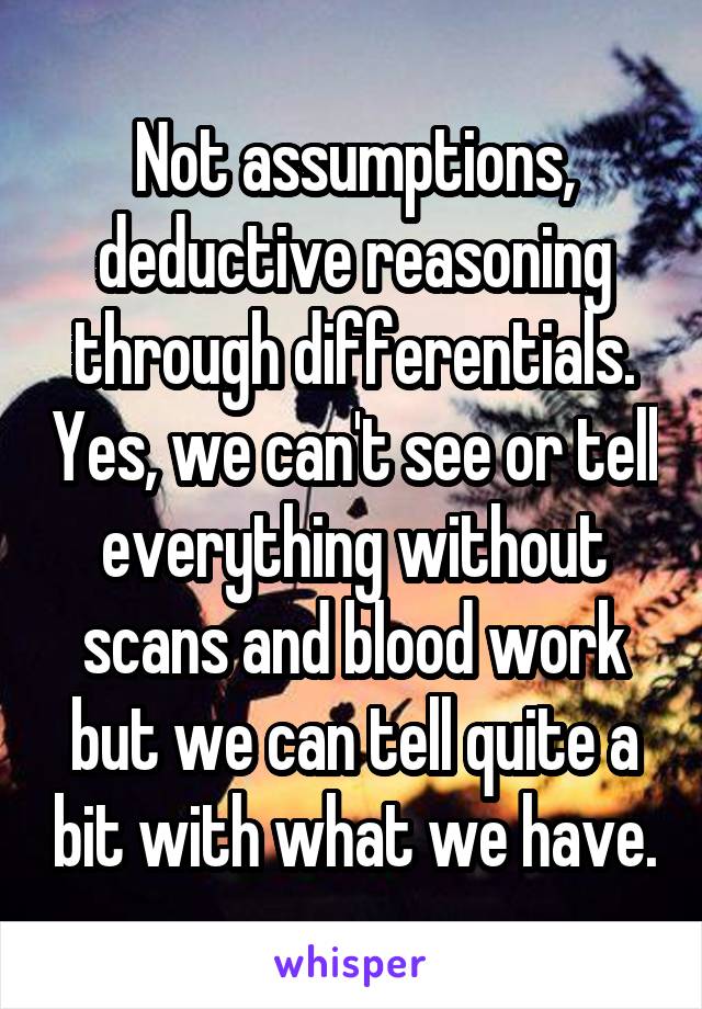 Not assumptions, deductive reasoning through differentials. Yes, we can't see or tell everything without scans and blood work but we can tell quite a bit with what we have.