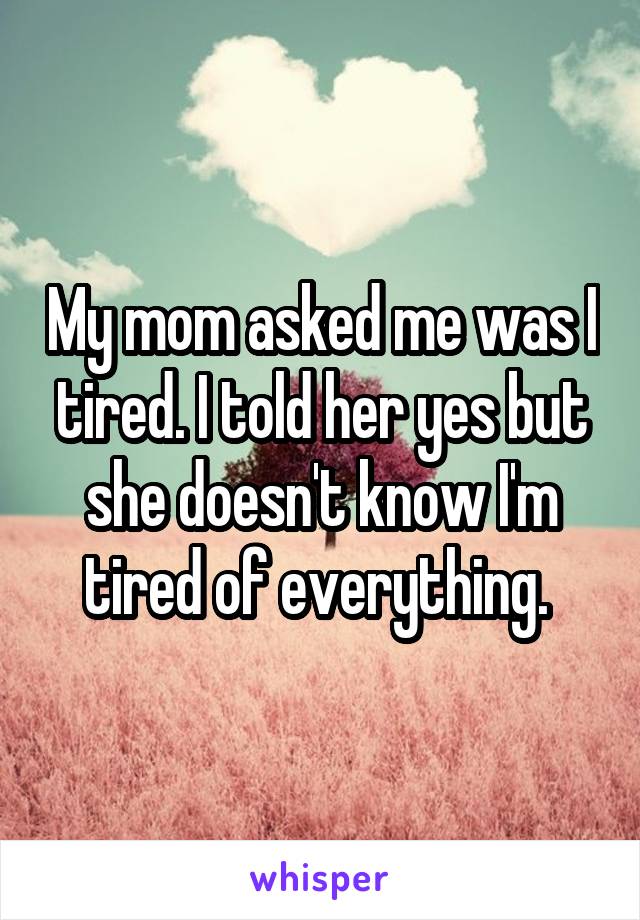 My mom asked me was I tired. I told her yes but she doesn't know I'm tired of everything. 