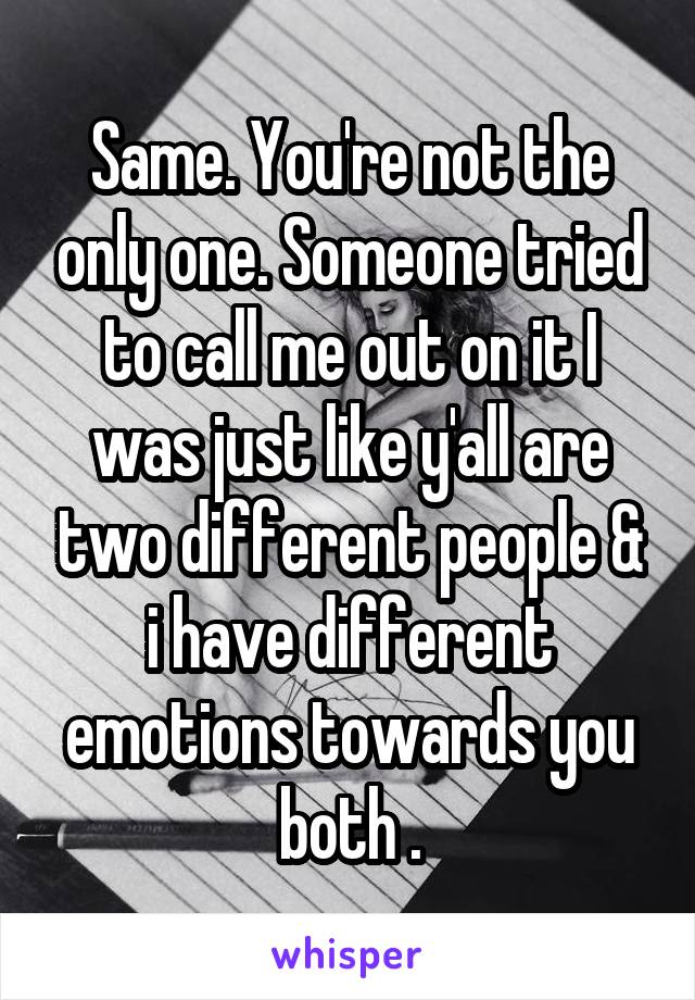 Same. You're not the only one. Someone tried to call me out on it I was just like y'all are two different people & i have different emotions towards you both .