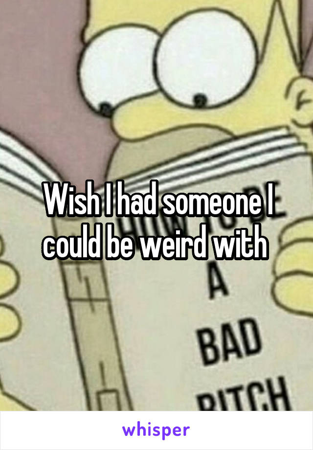 Wish I had someone I could be weird with 