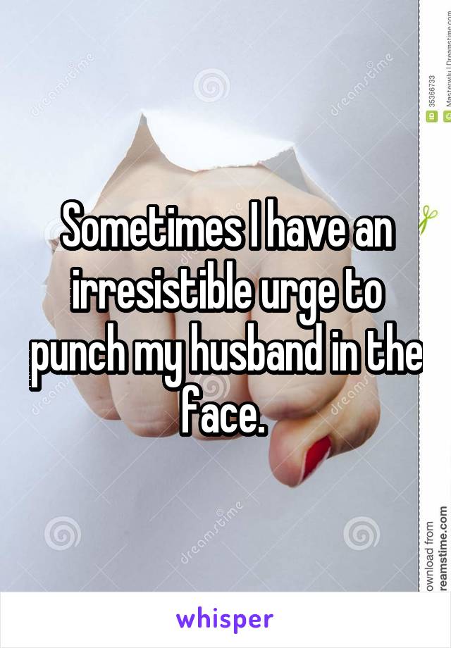 Sometimes I have an irresistible urge to punch my husband in the face. 