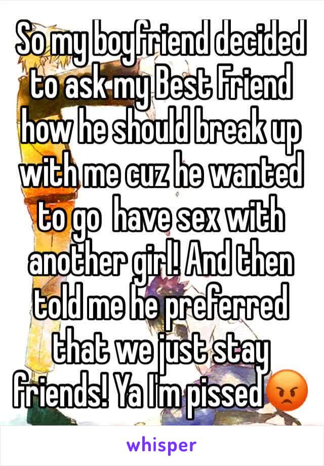 So my boyfriend decided to ask my Best Friend how he should break up with me cuz he wanted to go  have sex with another girl! And then told me he preferred that we just stay friends! Ya I'm pissed😡