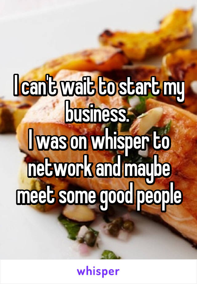 I can't wait to start my business. 
I was on whisper to network and maybe meet some good people