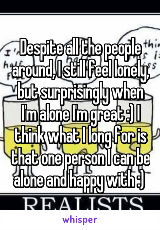 Despite all the people around, I still feel lonely, but surprisingly when I'm alone I'm great :) I think what I long for is that one person I can be alone and happy with :) 