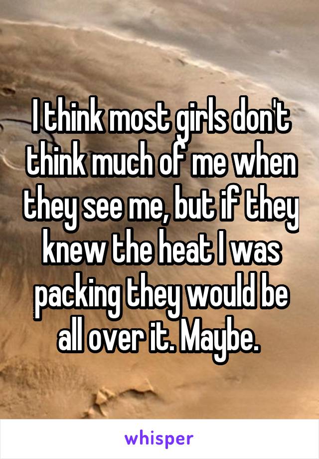 I think most girls don't think much of me when they see me, but if they knew the heat I was packing they would be all over it. Maybe. 