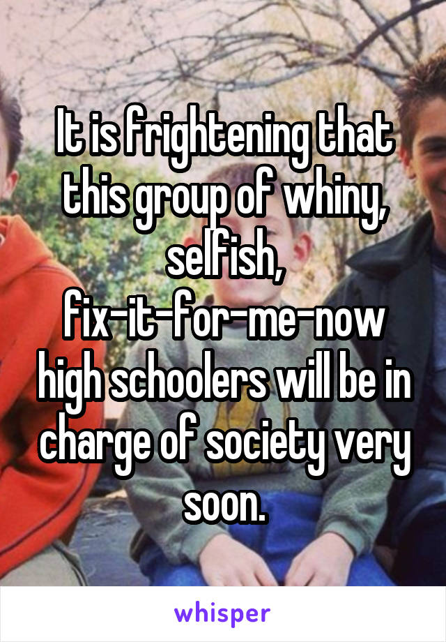 It is frightening that this group of whiny, selfish, fix-it-for-me-now high schoolers will be in charge of society very soon.