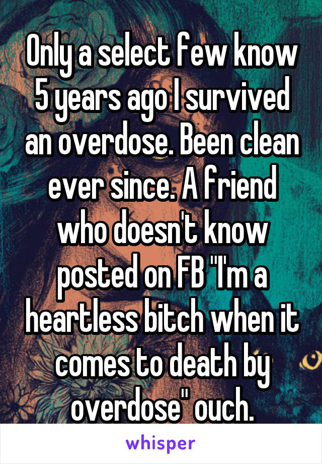 Only a select few know 5 years ago I survived an overdose. Been clean ever since. A friend who doesn't know posted on FB "I'm a heartless bitch when it comes to death by overdose" ouch.