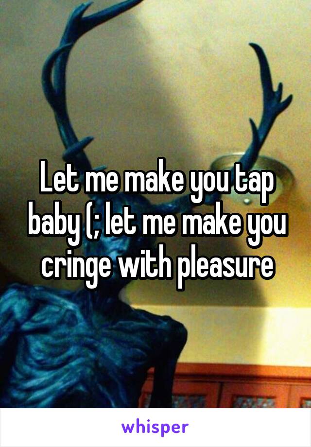 Let me make you tap baby (; let me make you cringe with pleasure