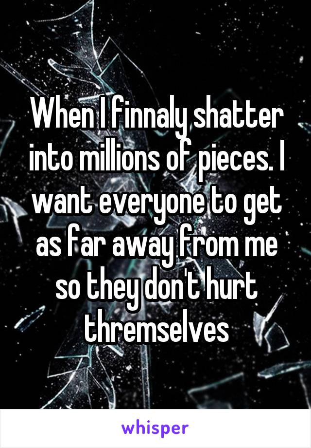 When I finnaly shatter into millions of pieces. I want everyone to get as far away from me so they don't hurt thremselves