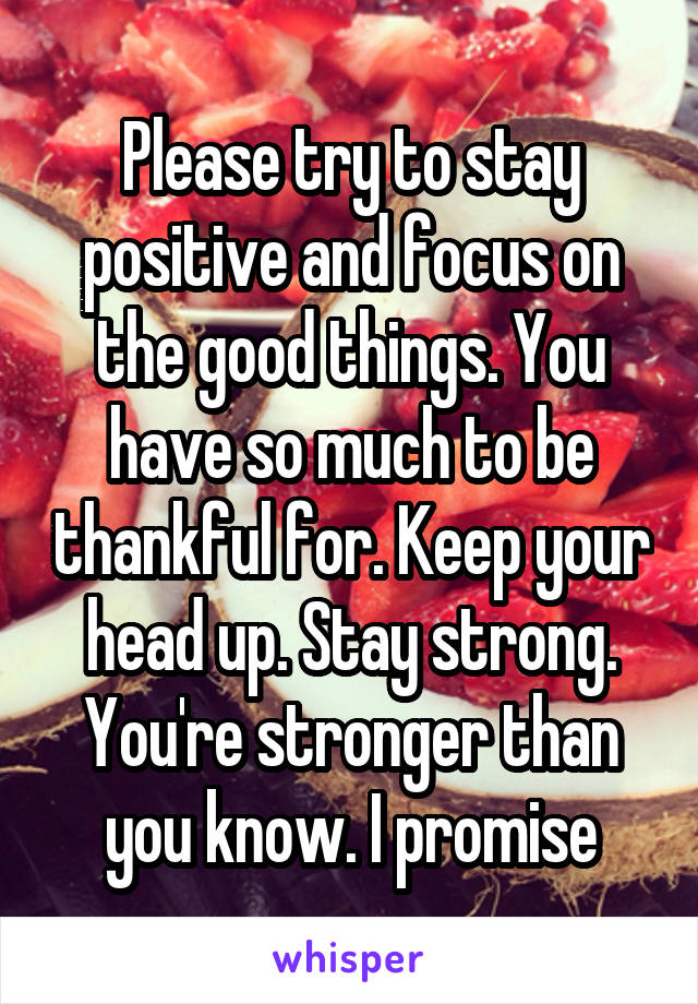 Please try to stay positive and focus on the good things. You have so much to be thankful for. Keep your head up. Stay strong. You're stronger than you know. I promise