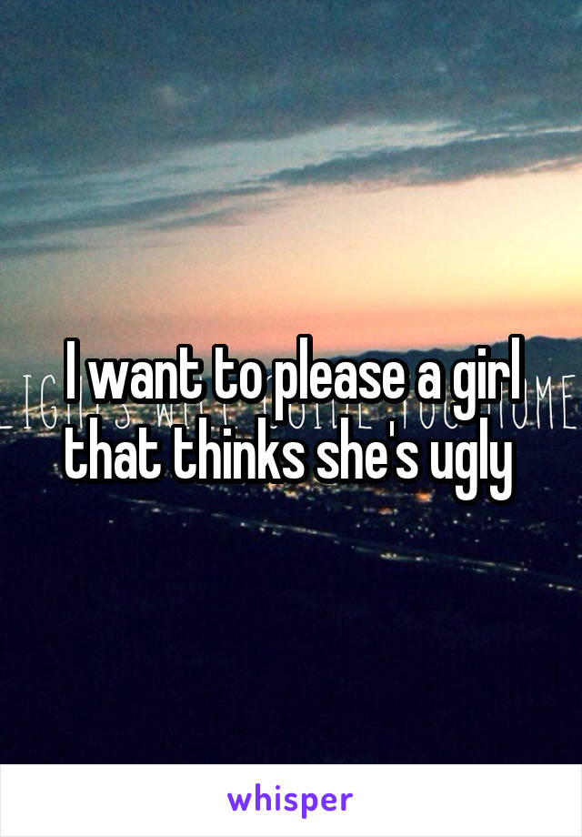 I want to please a girl that thinks she's ugly 