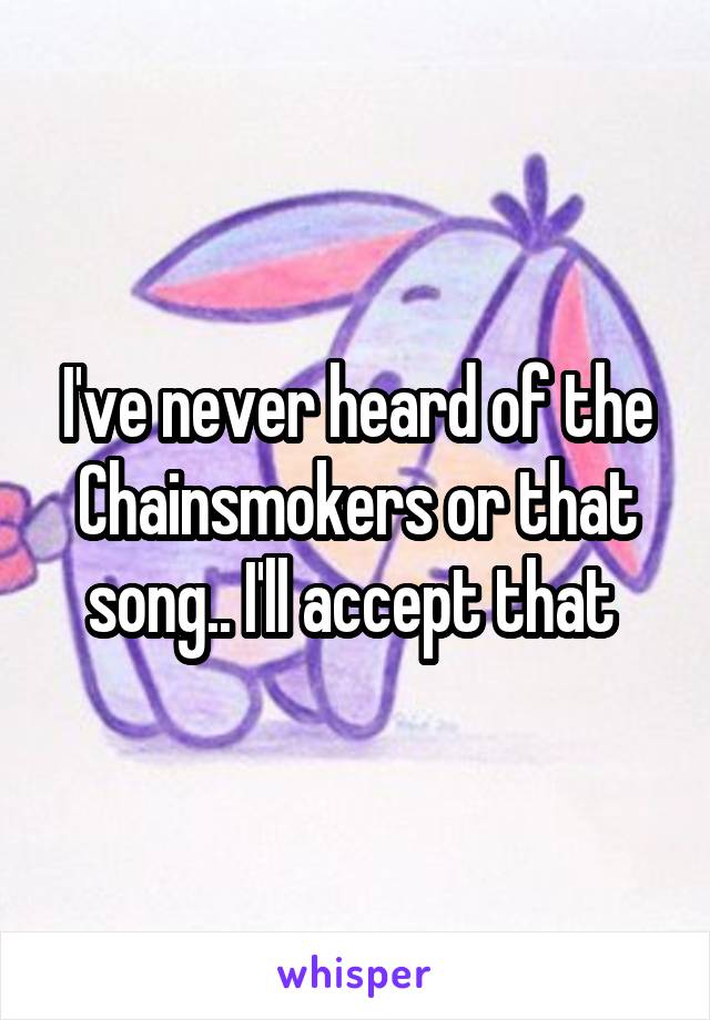 I've never heard of the Chainsmokers or that song.. I'll accept that 