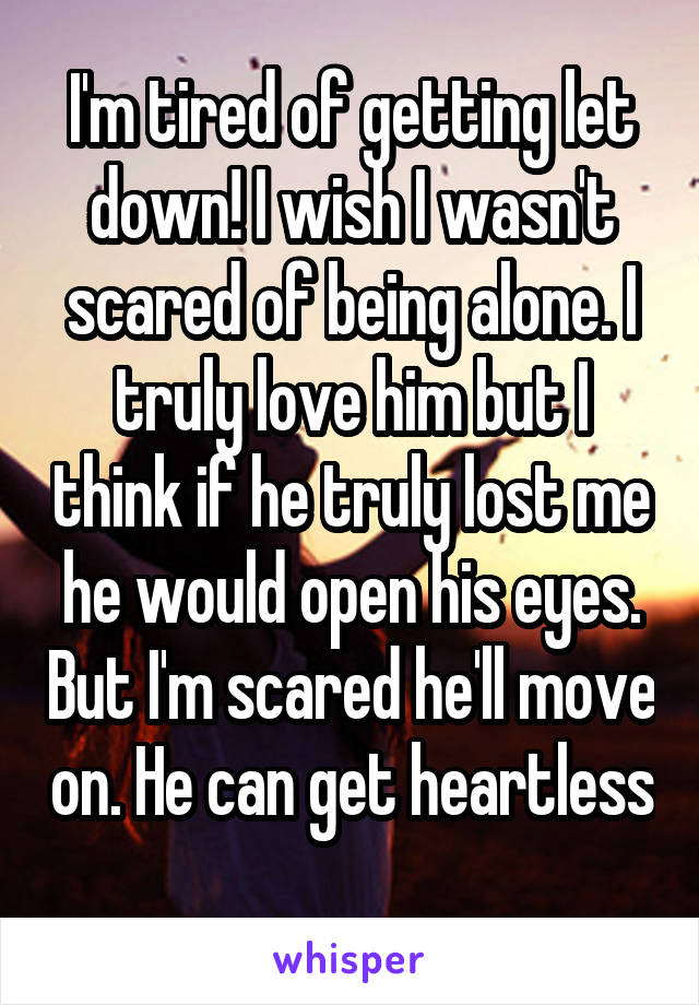 I'm tired of getting let down! I wish I wasn't scared of being alone. I truly love him but I think if he truly lost me he would open his eyes. But I'm scared he'll move on. He can get heartless 