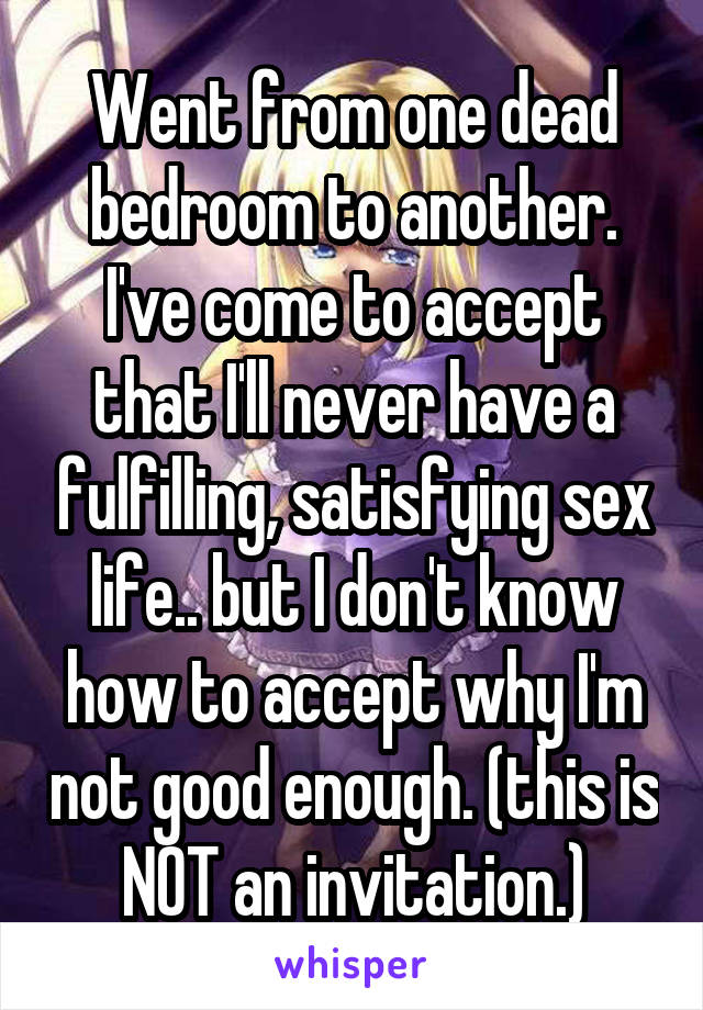 Went from one dead bedroom to another. I've come to accept that I'll never have a fulfilling, satisfying sex life.. but I don't know how to accept why I'm not good enough. (this is NOT an invitation.)