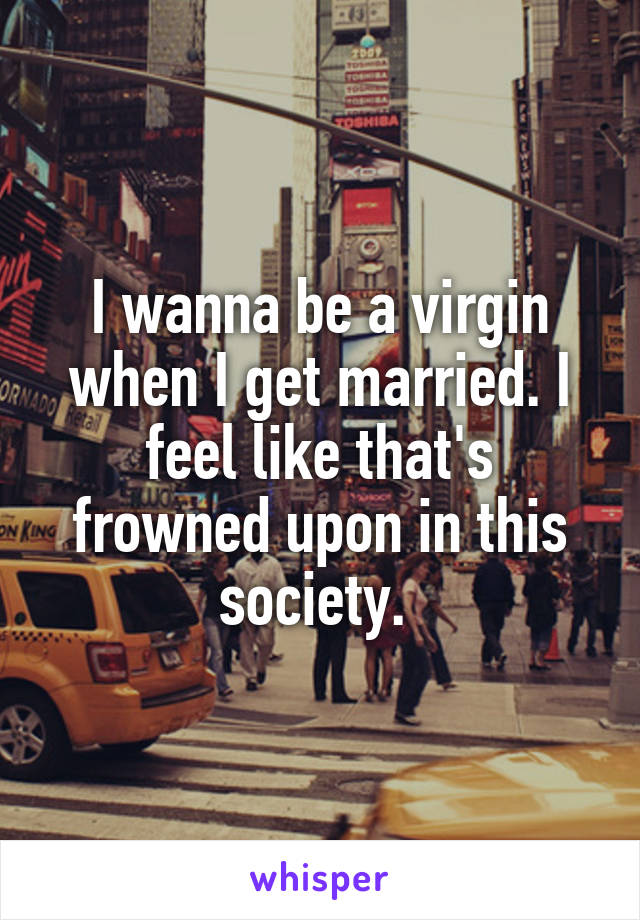 I wanna be a virgin when I get married. I feel like that's frowned upon in this society. 