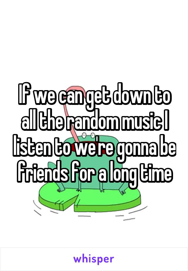 If we can get down to all the random music I listen to we're gonna be friends for a long time