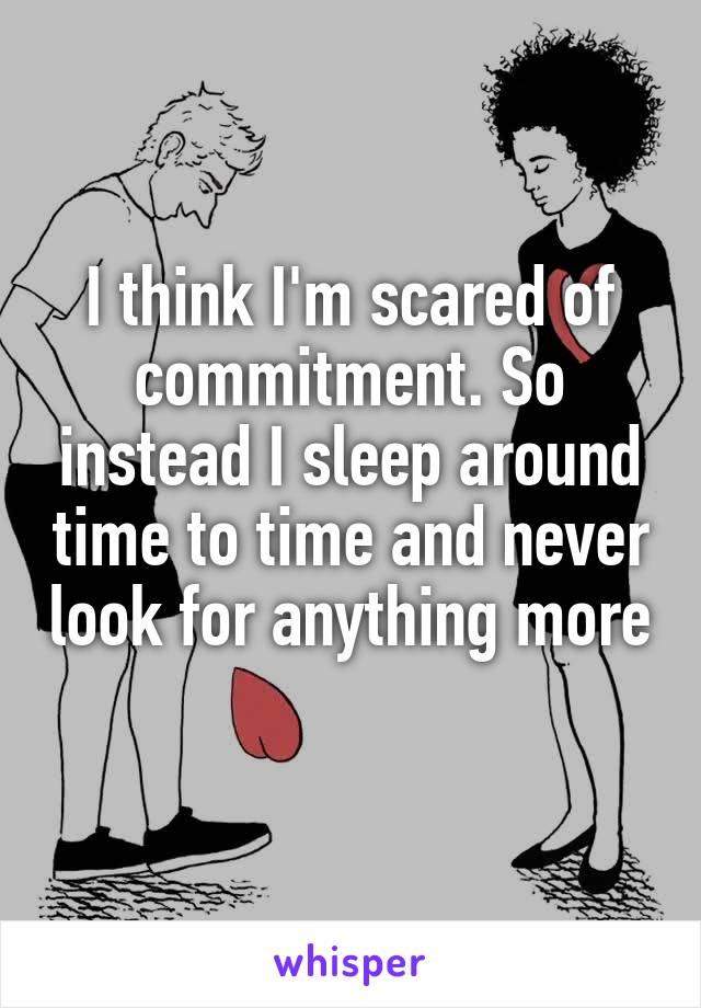 I think I'm scared of commitment. So instead I sleep around time to time and never look for anything more 