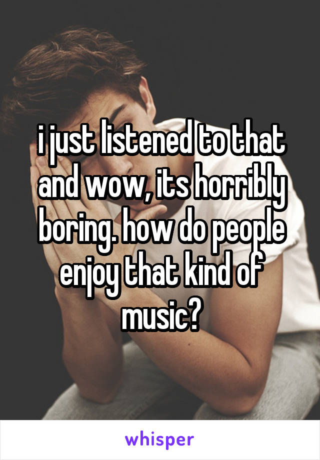 i just listened to that and wow, its horribly boring. how do people enjoy that kind of music?