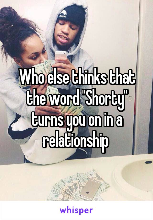 Who else thinks that the word "Shorty" turns you on in a relationship 