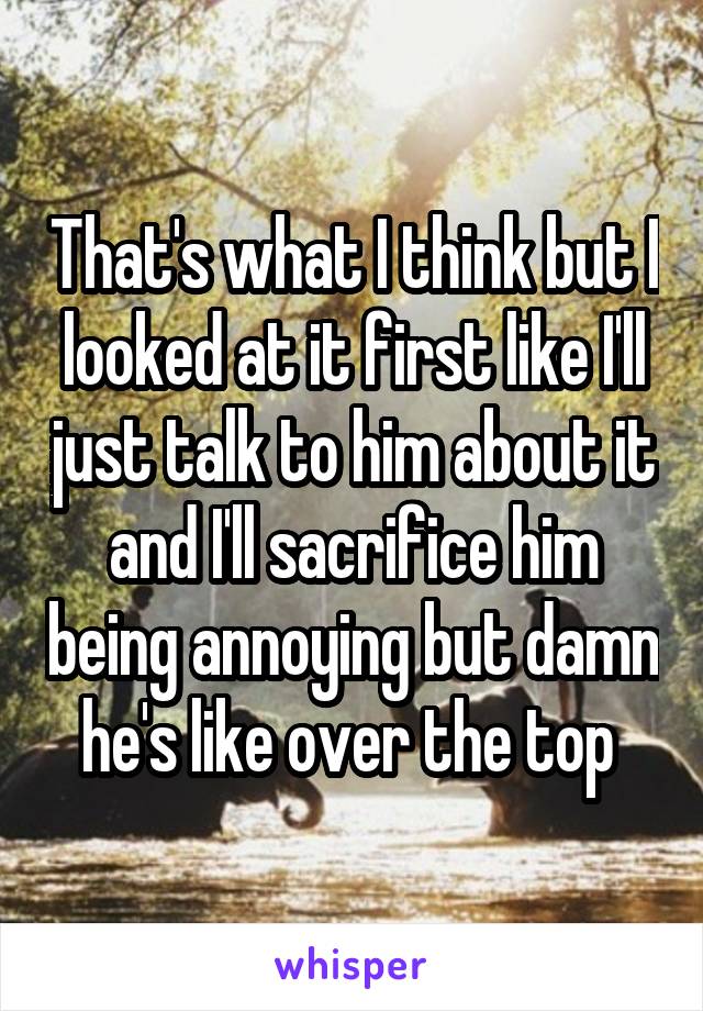 That's what I think but I looked at it first like I'll just talk to him about it and I'll sacrifice him being annoying but damn he's like over the top 