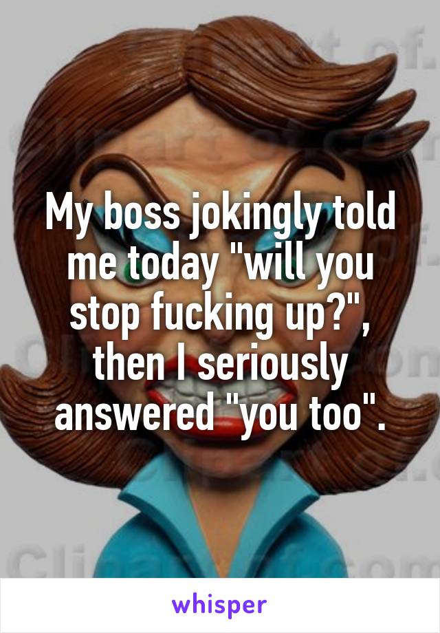 My boss jokingly told me today "will you stop fucking up?", then I seriously answered "you too".