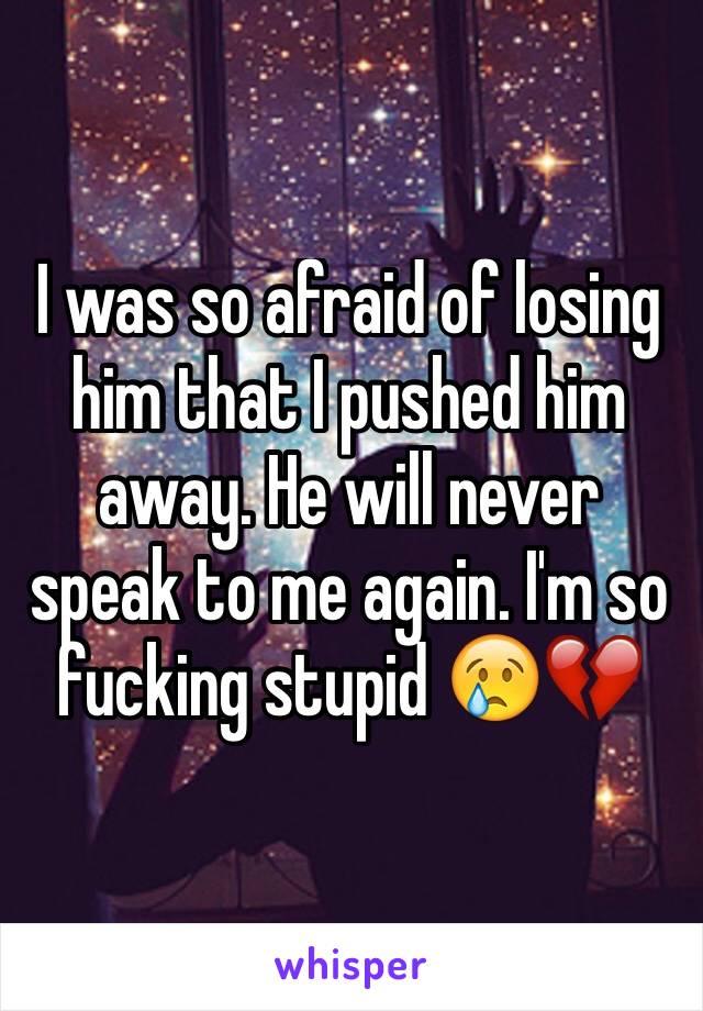 I was so afraid of losing him that I pushed him away. He will never speak to me again. I'm so fucking stupid 😢💔