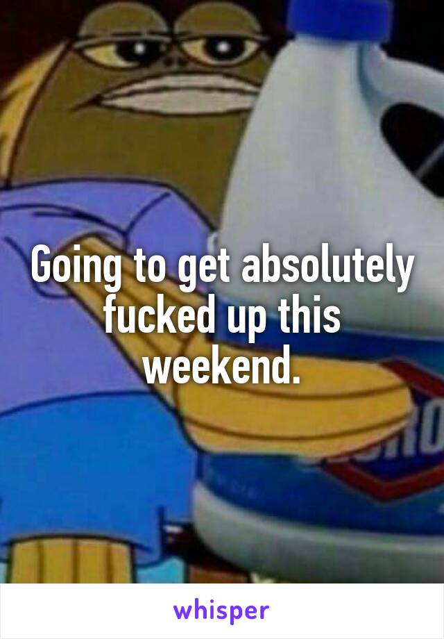 Going to get absolutely fucked up this weekend.